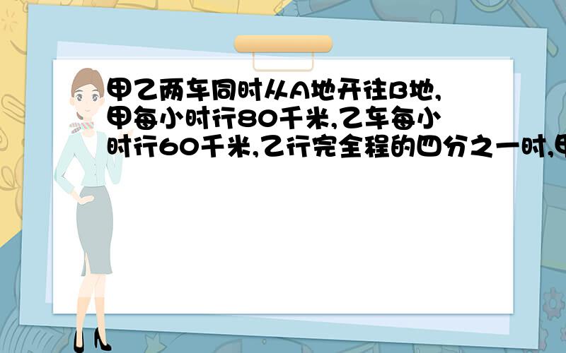 甲乙两车同时从A地开往B地,甲每小时行80千米,乙车每小时行60千米,乙行完全程的四分之一时,甲