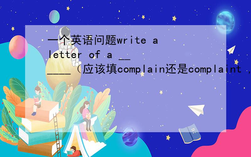 一个英语问题write a letter of a ______（应该填complain还是complaint ,and