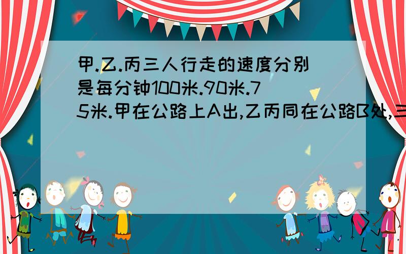 甲.乙.丙三人行走的速度分别是每分钟100米.90米.75米.甲在公路上A出,乙丙同在公路B处,三人同时出发