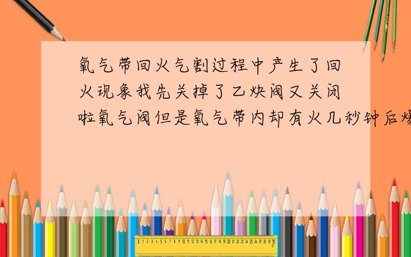 氧气带回火气割过程中产生了回火现象我先关掉了乙炔阀又关闭啦氧气阀但是氧气带内却有火几秒钟后爆炸