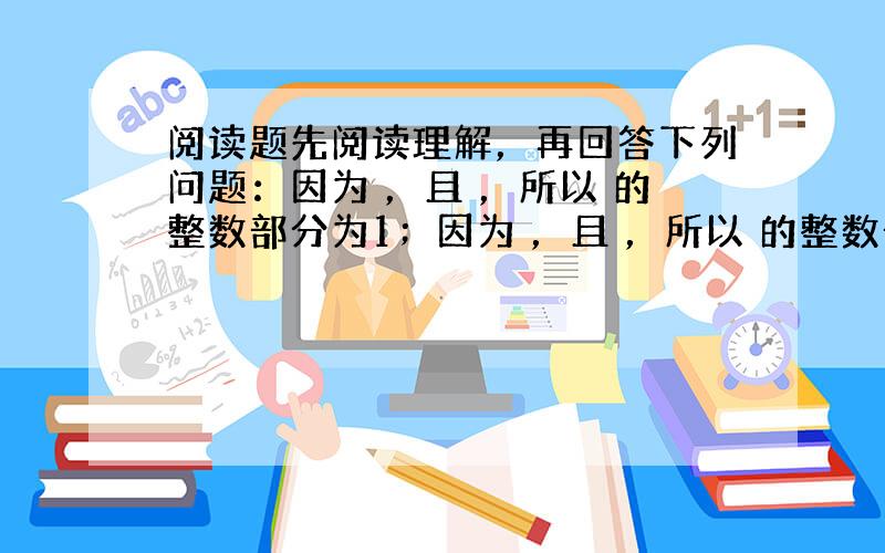 阅读题先阅读理解，再回答下列问题：因为 ，且 ，所以 的整数部分为1；因为 ，且 ，所以 的整数部分为2；因为 ，且 ，