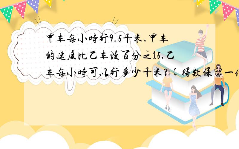 甲车每小时行9.5千米,甲车的速度比乙车慢百分之15,乙车每小时可以行多少千米?(得数保留一位小数）