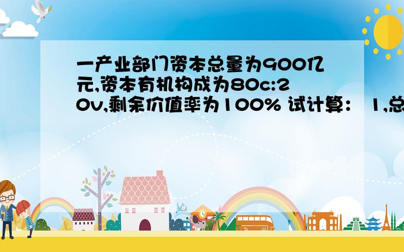 一产业部门资本总量为900亿元,资本有机构成为80c:20v,剩余价值率为100% 试计算： 1,总的产品价值是多少