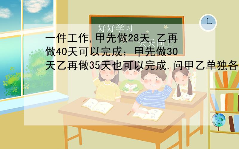 一件工作,甲先做28天,乙再做40天可以完成；甲先做30天乙再做35天也可以完成.问甲乙单独各做几天完成?