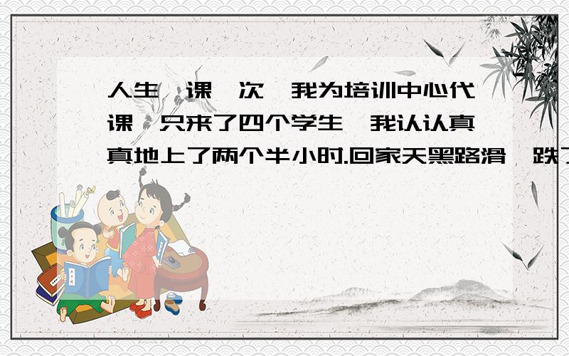 人生一课一次,我为培训中心代课,只来了四个学生,我认认真真地上了两个半小时.回家天黑路滑,跌了一身泥.事后,有个朋友好心