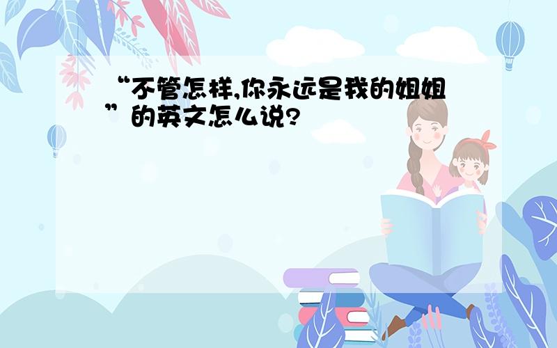 “不管怎样,你永远是我的姐姐”的英文怎么说?