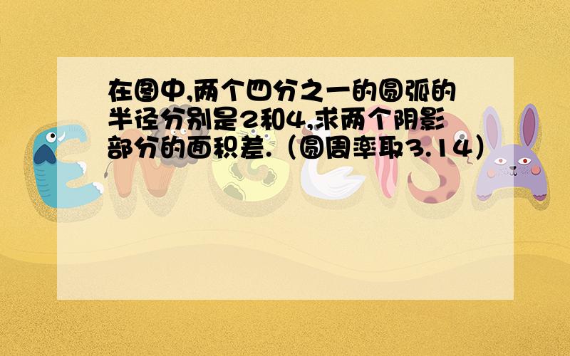 在图中,两个四分之一的圆弧的半径分别是2和4,求两个阴影部分的面积差.（圆周率取3.14）