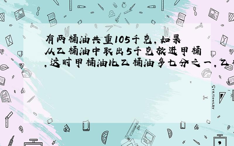 有两桶油共重105千克,如果从乙桶油中取出5千克放进甲桶,这时甲桶油比乙桶油多七分之一,乙桶油原来多少千克?