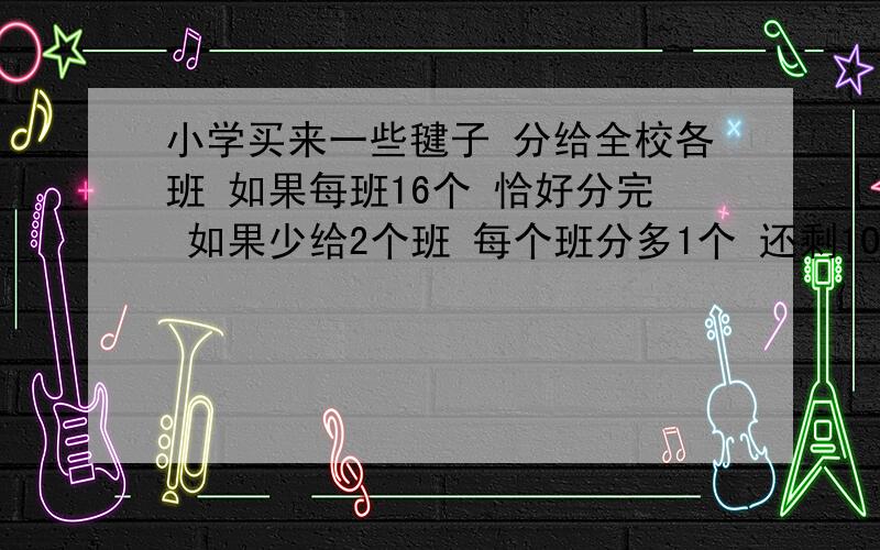 小学买来一些毽子 分给全校各班 如果每班16个 恰好分完 如果少给2个班 每个班分多1个 还剩10个