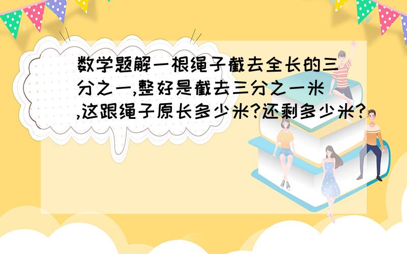 数学题解一根绳子截去全长的三分之一,整好是截去三分之一米,这跟绳子原长多少米?还剩多少米?