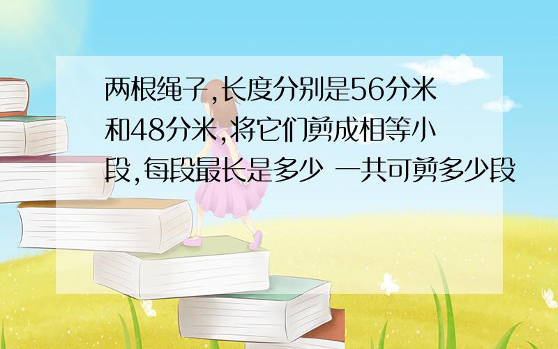 两根绳子,长度分别是56分米和48分米,将它们剪成相等小段,每段最长是多少 一共可剪多少段