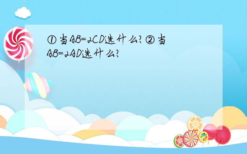 ①当AB=2CD选什么？②当AB=2AD选什么？