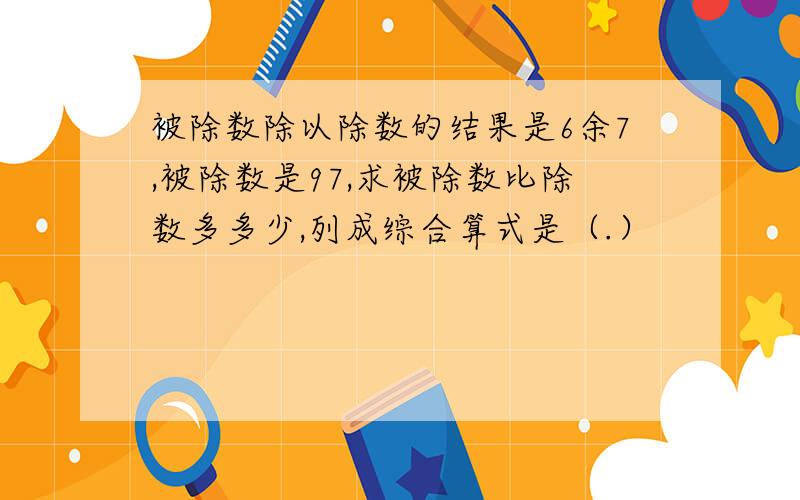 被除数除以除数的结果是6余7,被除数是97,求被除数比除数多多少,列成综合算式是（.）