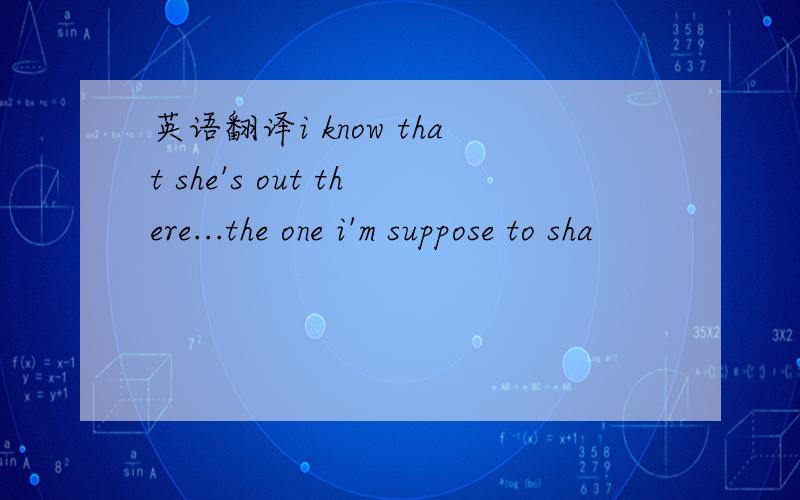 英语翻译i know that she's out there...the one i'm suppose to sha