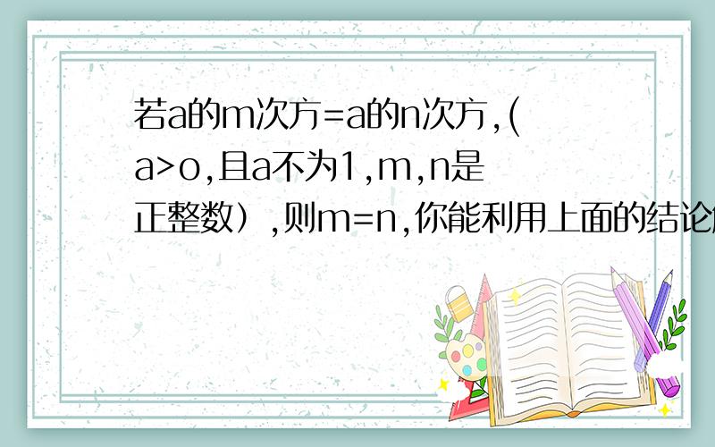 若a的m次方=a的n次方,(a>o,且a不为1,m,n是正整数）,则m=n,你能利用上面的结论解决下面两个问题吗1.如果