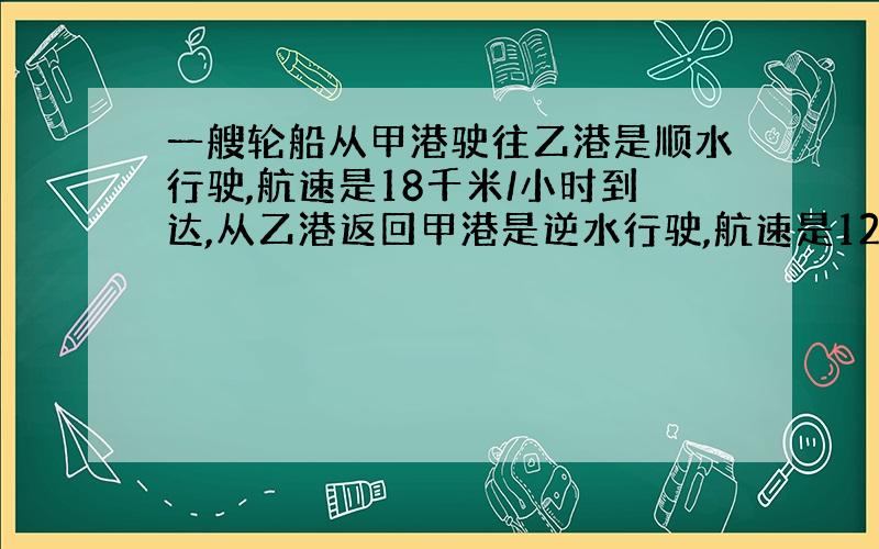 一艘轮船从甲港驶往乙港是顺水行驶,航速是18千米/小时到达,从乙港返回甲港是逆水行驶,航速是12千米/小