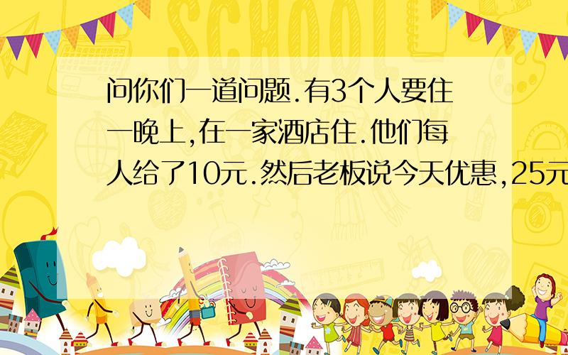 问你们一道问题.有3个人要住一晚上,在一家酒店住.他们每人给了10元.然后老板说今天优惠,25元就好.然