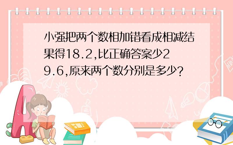 小强把两个数相加错看成相减结果得18.2,比正确答案少29.6,原来两个数分别是多少?