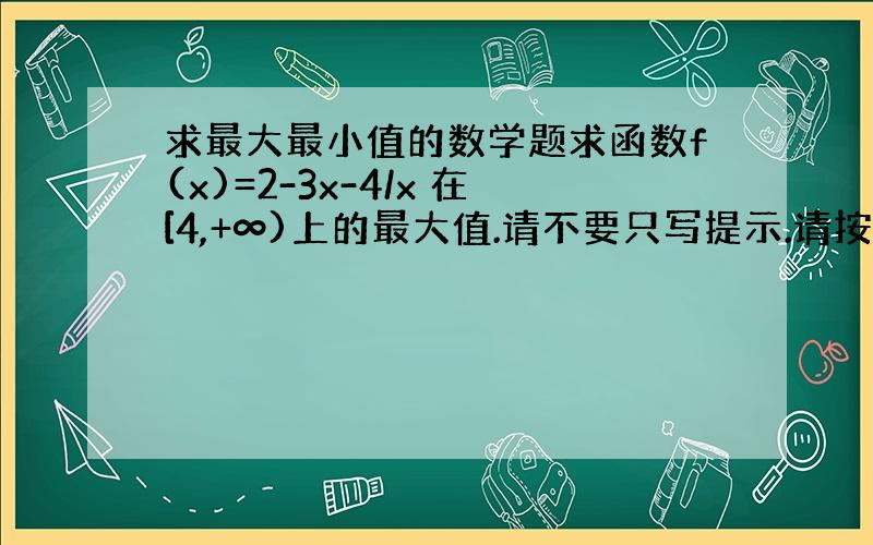 求最大最小值的数学题求函数f(x)=2-3x-4/x 在[4,+∞)上的最大值.请不要只写提示.请按正式的解题步骤（不会