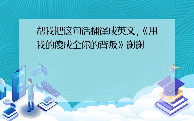 帮我把这句话翻译成英文,《用我的傻成全你的背叛》谢谢