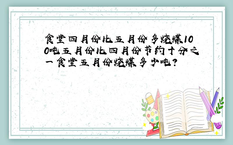 食堂四月份比五月份多烧煤100吨五月份比四月份节约十分之一食堂五月份烧煤多少吨?