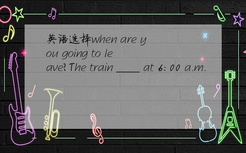 英语选择when are you going to leave?The train ____ at 6:00 a.m.