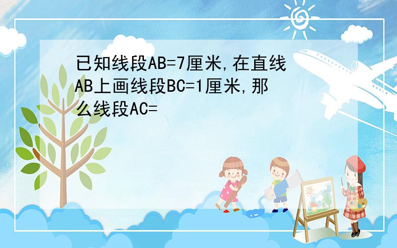 已知线段AB=7厘米,在直线AB上画线段BC=1厘米,那么线段AC=