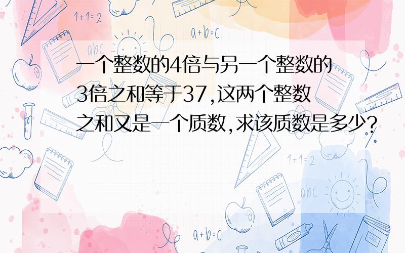 一个整数的4倍与另一个整数的3倍之和等于37,这两个整数之和又是一个质数,求该质数是多少?