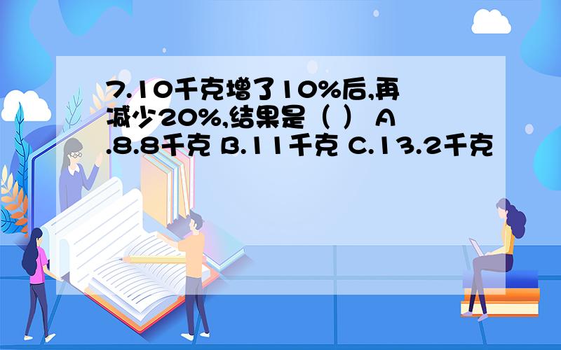 7.10千克增了10%后,再减少20%,结果是（ ） A.8.8千克 B.11千克 C.13.2千克