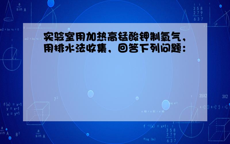 实验室用加热高锰酸钾制氧气，用排水法收集，回答下列问题：