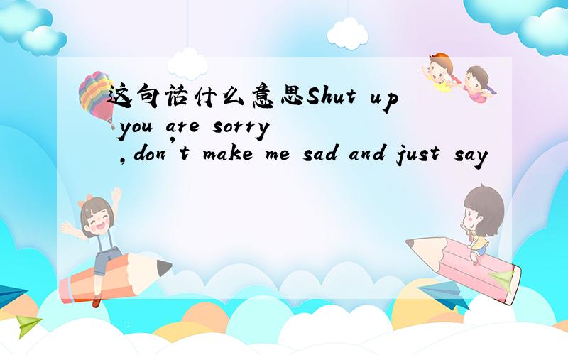 这句话什么意思Shut up you are sorry ,don't make me sad and just say