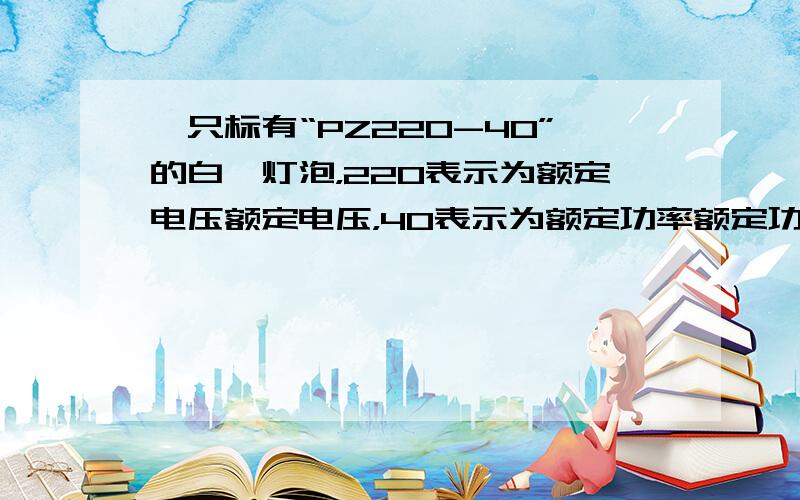 一只标有“PZ220-40”的白炽灯泡，220表示为额定电压额定电压，40表示为额定功率额定功率，正常工作5小时消耗的电