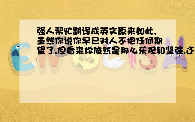 强人帮忙翻译成英文原来如此,虽然你说你早已对人不抱任何期望了,但看来你依然是那么乐观和坚强,还那么善解人意.不像我,还是