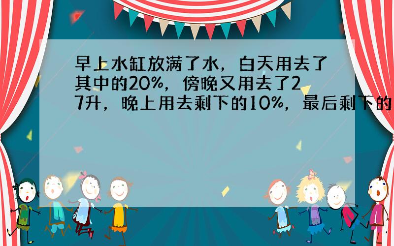 早上水缸放满了水，白天用去了其中的20%，傍晚又用去了27升，晚上用去剩下的10%，最后剩下的水是半水缸多1升，问早上放