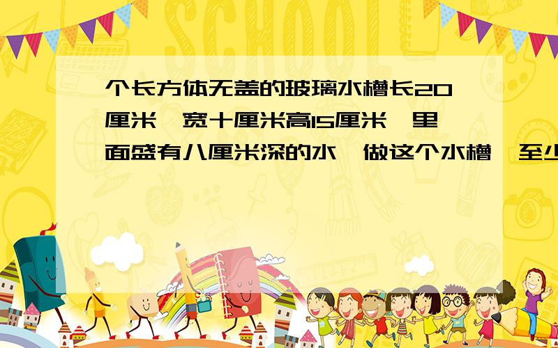 个长方体无盖的玻璃水槽长20厘米,宽十厘米高15厘米,里面盛有八厘米深的水,做这个水槽,至少需要多少平方厘米的玻璃