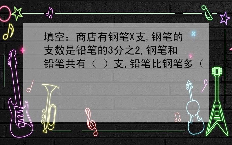 填空：商店有钢笔X支,钢笔的支数是铅笔的3分之2,钢笔和铅笔共有（ ）支,铅笔比钢笔多（ ）支