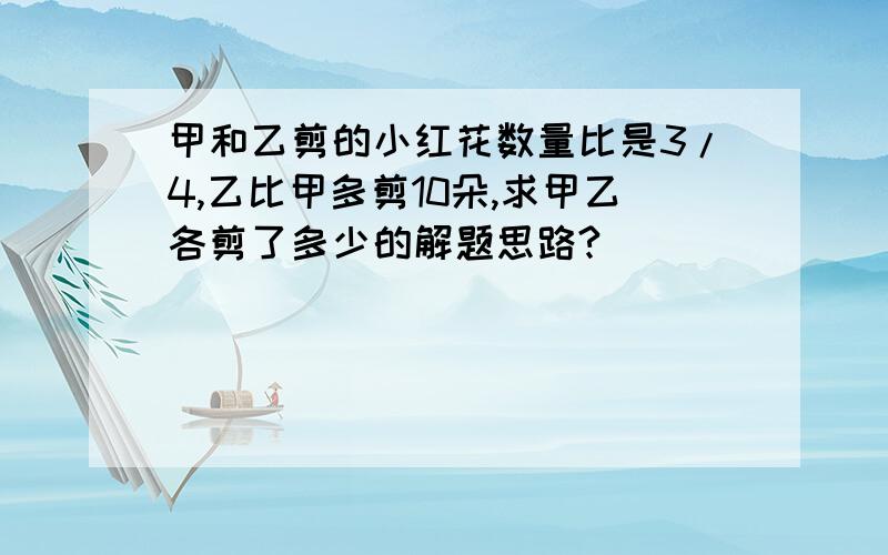 甲和乙剪的小红花数量比是3/4,乙比甲多剪10朵,求甲乙各剪了多少的解题思路?