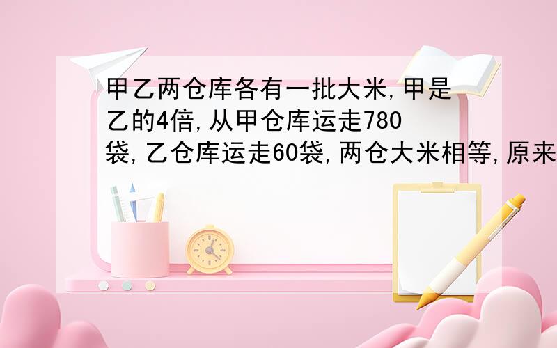 甲乙两仓库各有一批大米,甲是乙的4倍,从甲仓库运走780袋,乙仓库运走60袋,两仓大米相等,原来各有多少袋