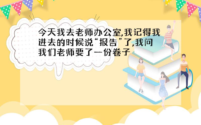 今天我去老师办公室,我记得我进去的时候说“报告”了,我问我们老师要了一份卷子