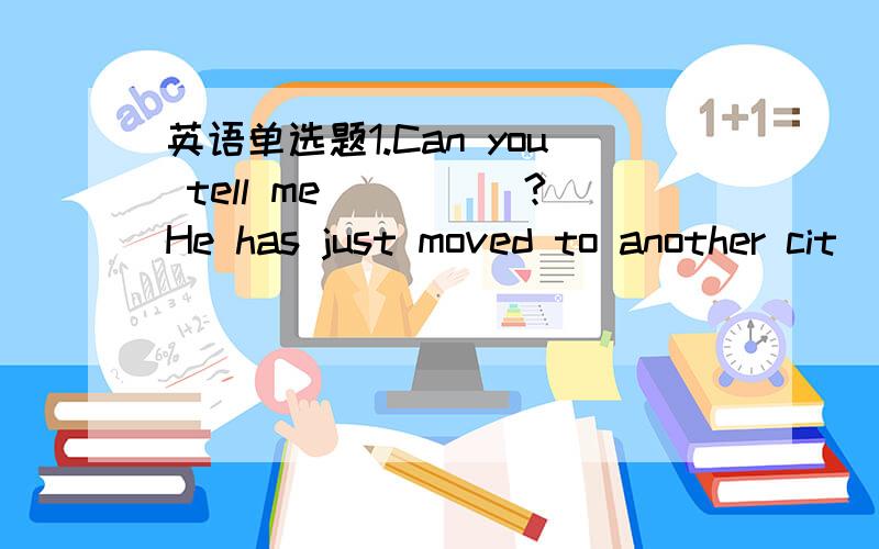 英语单选题1.Can you tell me_____?He has just moved to another cit