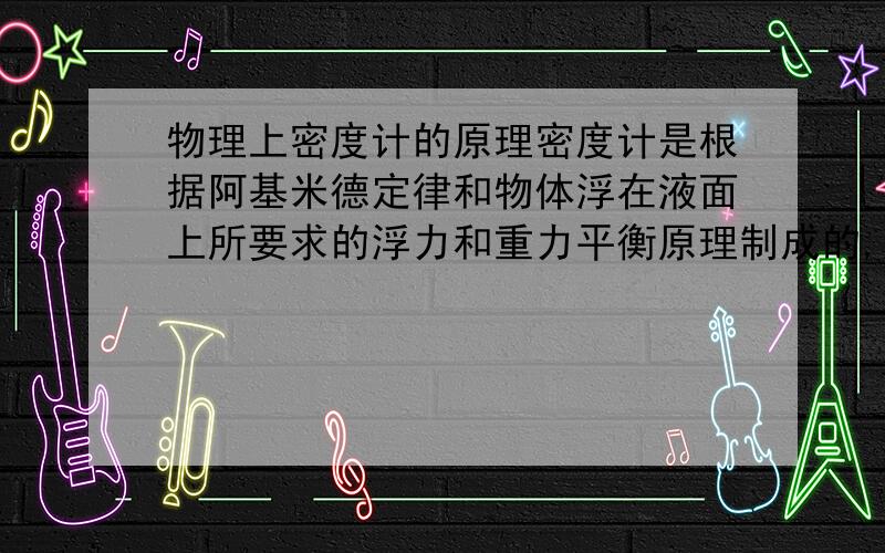 物理上密度计的原理密度计是根据阿基米德定律和物体浮在液面上所要求的浮力和重力平衡原理制成的,是测定液体密度的一种仪器.它