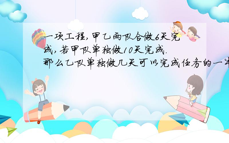 一项工程,甲乙两队合做6天完成,若甲队单独做10天完成.那么乙队单独做几天可以完成任务的一半?