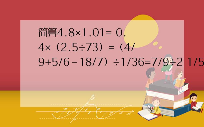 简算4.8×1.01= 0.4×（2.5÷73）=（4/9+5/6-18/7）÷1/36=7/9÷2 1/5+5/11×