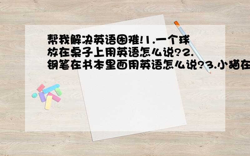 帮我解决英语困难!1.一个球放在桌子上用英语怎么说?2.钢笔在书本里面用英语怎么说?3.小猫在帽子里面用英语怎么说?4.