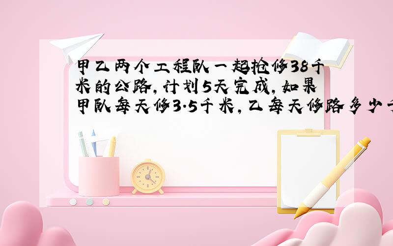 甲乙两个工程队一起抢修38千米的公路,计划5天完成,如果甲队每天修3.5千米,乙每天修路多少千米