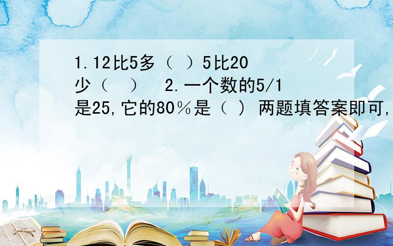 1.12比5多（ ）5比20少（　）　2.一个数的5/1是25,它的80％是（ ) 两题填答案即可,一定要两题一