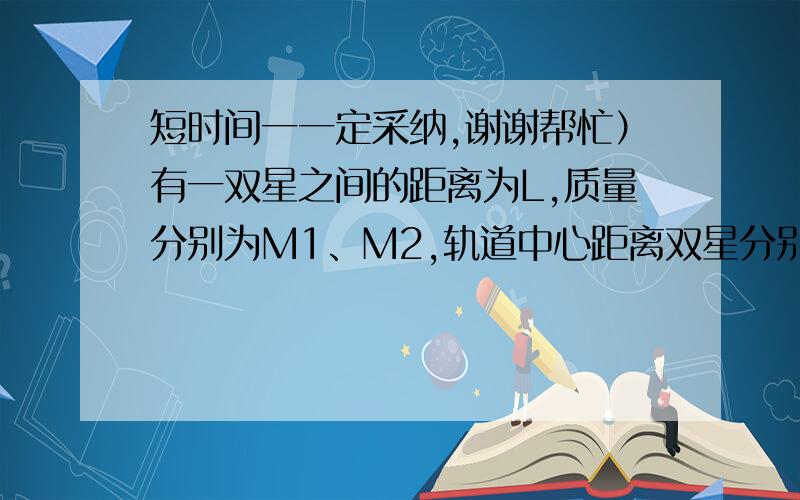 短时间一一定采纳,谢谢帮忙）有一双星之间的距离为L,质量分别为M1、M2,轨道中心距离双星分别是R1、R2