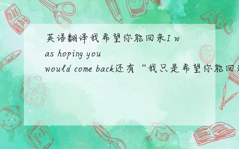 英语翻译我希望你能回来I was hoping you would come back还有“我只是希望你能回来”忘了说前