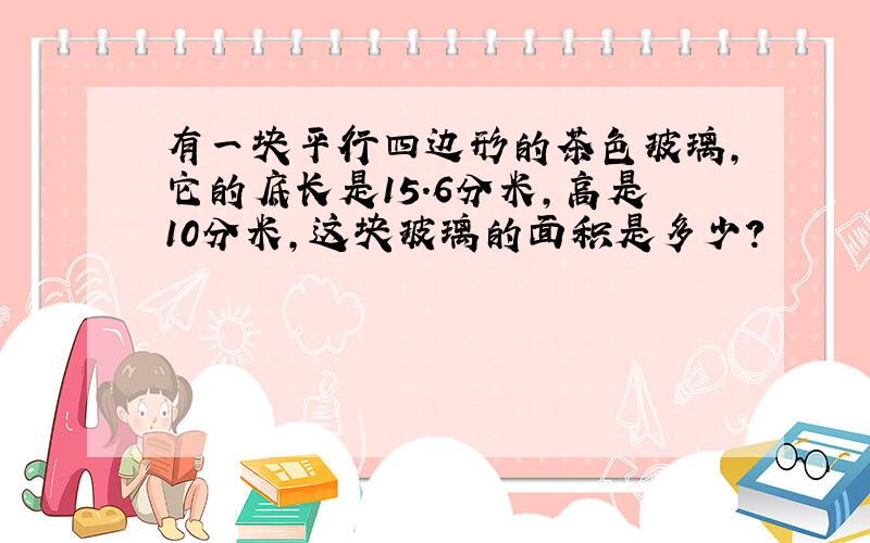 有一块平行四边形的茶色玻璃,它的底长是15.6分米,高是10分米,这块玻璃的面积是多少?