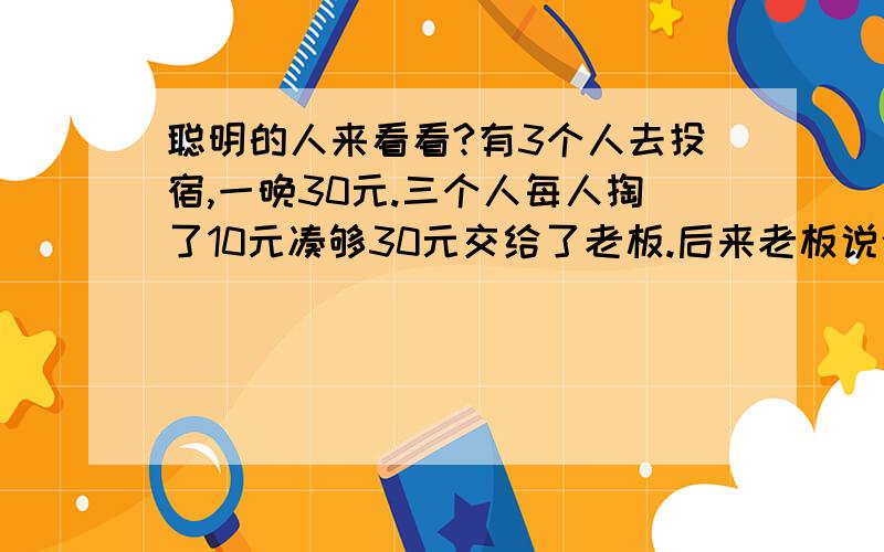 聪明的人来看看?有3个人去投宿,一晚30元.三个人每人掏了10元凑够30元交给了老板.后来老板说今天优惠只要25元就够了